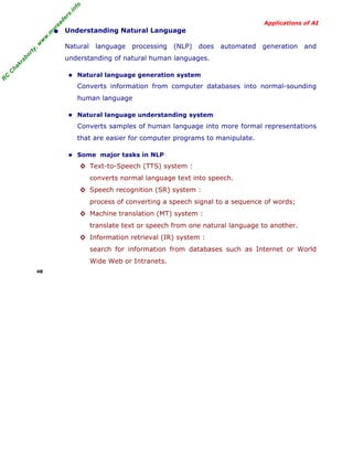 R
C
C
hakraborty,w
w
w
.m
yreaders.info
Applications of AI
• Understanding Natural Language
Natural language processing (NLP) does automated generation and
understanding of natural human languages.
■ Natural language generation system
Converts information from computer databases into normal-sounding
human language
■ Natural language understanding system
Converts samples of human language into more formal representations
that are easier for computer programs to manipulate.
■ Some major tasks in NLP
◊ Text-to-Speech (TTS) system :
converts normal language text into speech.
◊ Speech recognition (SR) system :
process of converting a speech signal to a sequence of words;
◊ Machine translation (MT) system :
translate text or speech from one natural language to another.
◊ Information retrieval (IR) system :
search for information from databases such as Internet or World
Wide Web or Intranets.
48
 