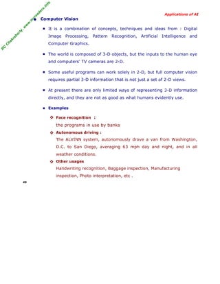 R
C
C
hakraborty,w
w
w
.m
yreaders.info
Applications of AI
• Computer Vision
■ It is a combination of concepts, techniques and ideas from : Digital
Image Processing, Pattern Recognition, Artificial Intelligence and
Computer Graphics.
■ The world is composed of 3-D objects, but the inputs to the human eye
and computers' TV cameras are 2-D.
■ Some useful programs can work solely in 2-D, but full computer vision
requires partial 3-D information that is not just a set of 2-D views.
■ At present there are only limited ways of representing 3-D information
directly, and they are not as good as what humans evidently use.
■ Examples
◊ Face recognition :
the programs in use by banks
◊ Autonomous driving :
The ALVINN system, autonomously drove a van from Washington,
D.C. to San Diego, averaging 63 mph day and night, and in all
weather conditions.
◊ Other usages
Handwriting recognition, Baggage inspection, Manufacturing
inspection, Photo interpretation, etc .
49
 