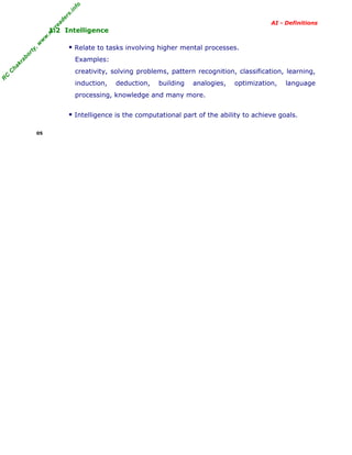 R
C
C
hakraborty,w
w
w
.m
yreaders.info
AI - Definitions
1.2 Intelligence
Relate to tasks involving higher mental processes.
Examples:
creativity, solving problems, pattern recognition, classification, learning,
induction, deduction, building analogies, optimization, language
processing, knowledge and many more.
Intelligence is the computational part of the ability to achieve goals.
05
 