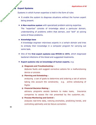 R
C
C
hakraborty,w
w
w
.m
yreaders.info
Applications of AI
• Expert Systems
Systems in which human expertise is held in the form of rules
■ It enable the system to diagnose situations without the human expert
being present.
■ A Man-machine system with specialized problem-solving expertise.
The "expertise" consists of knowledge about a particular domain,
understanding of problems within that domain, and "skill" at solving
some of these problems.
■ Knowledge base
A knowledge engineer interviews experts in a certain domain and tries
to embody their knowledge in a computer program for carrying out
some task.
■ One of the first expert systems was MYCIN in 1974, which diagnosed
bacterial infections of the blood and suggested treatments.
■ Expert systems rely on knowledge of human experts, e.g.
◊ Diagnosis and Troubleshooting :
deduces faults and suggest corrective actions for a malfunctioning
device or process
◊ Planning and Scheduling :
analyzing a set of goals to determine and ordering a set of actions
taking into account the constraints; e.g. airline scheduling of
flights
◊ Financial Decision Making :
advisory programs assists bankers to make loans, Insurance
companies to assess the risk presented by the customer, etc.
◊ Process Monitoring and Control :
analyzes real-time data, noticing anomalies, predicting trends, and
controlling optimality and do failure correction.
50
 