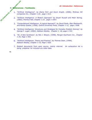 R
C
C
hakraborty,w
w
w
.m
yreaders.info
AI- Introduction - References
7. References : Textbooks
1. "Artificial Intelligence", by Elaine Rich and Kevin Knight, (2006), McGraw Hill
companies Inc., Chapter 1-22, page 1-613.
2. "Artificial Intelligence: A Modern Approach" by Stuart Russell and Peter Norvig,
(2002), Prentice Hall, Chapter 1-27, page 1-1057.
3. "Computational Intelligence: A Logical Approach", by David Poole, Alan Mackworth,
and Randy Goebel, (1998), Oxford University Press, Chapter 1-12, page 1-608.
4. "Artificial Intelligence: Structures and Strategies for Complex Problem Solving", by
George F. Luger, (2002), Addison-Wesley, Chapter 1- 16, page 1-743.
5. "AI: A New Synthesis", by Nils J. Nilsson, (1998), Morgan Kaufmann Inc., Chapter
1-25, Page 1-493.
6. "Artificial Intelligence: Theory and Practice", by Thomas Dean, (1994),
Addison-Wesley, Chapter 1-10, Page 1-650.
7. Related documents from open source, mainly internet. An exhaustive list is
being prepared for inclusion at a later date.
51
 