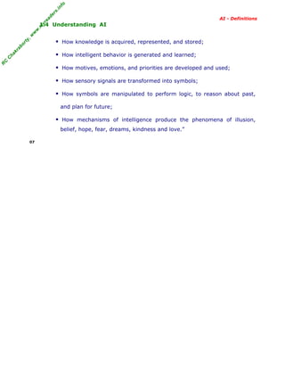 R
C
C
hakraborty,w
w
w
.m
yreaders.info
AI - Definitions
1.4 Understanding AI
How knowledge is acquired, represented, and stored;
How intelligent behavior is generated and learned;
How motives, emotions, and priorities are developed and used;
How sensory signals are transformed into symbols;
How symbols are manipulated to perform logic, to reason about past,
and plan for future;
How mechanisms of intelligence produce the phenomena of illusion,
belief, hope, fear, dreams, kindness and love.”
07
 