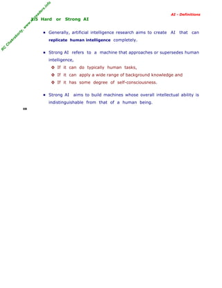 R
C
C
hakraborty,w
w
w
.m
yreaders.info
AI - Definitions
1.5 Hard or Strong AI
▪ Generally, artificial intelligence research aims to create AI that can
replicate human intelligence completely.
▪ Strong AI refers to a machine that approaches or supersedes human
intelligence,
◊ If it can do typically human tasks,
◊ If it can apply a wide range of background knowledge and
◊ If it has some degree of self-consciousness.
▪ Strong AI aims to build machines whose overall intellectual ability is
indistinguishable from that of a human being.
08
 