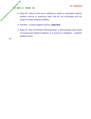 R
C
C
hakraborty,w
w
w
.m
yreaders.info
AI - Definitions
1.6 Soft or Weak AI
▪ Weak AI refers to the use of software to study or accomplish specific
problem solving or reasoning tasks that do not encompass the full
range of human cognitive abilities.
▪ Example : a chess program such as Deep Blue.
▪ Weak AI does not achieve self-awareness; it demonstrates wide range
of human-level cognitive abilities; it is merely an intelligent, a specific
problem-solver.
09
 