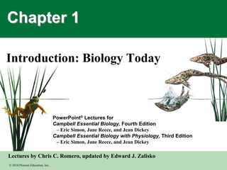 © 2010 Pearson Education, Inc.
Lectures by Chris C. Romero, updated by Edward J. Zalisko
PowerPoint® Lectures for
Campbell Essential Biology, Fourth Edition
– Eric Simon, Jane Reece, and Jean Dickey
Campbell Essential Biology with Physiology, Third Edition
– Eric Simon, Jane Reece, and Jean Dickey
Chapter 1
Introduction: Biology Today
 