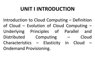 UNIT I INTRODUCTION
Introduction to Cloud Computing – Definition
of Cloud – Evolution of Cloud Computing –
Underlying Principles of Parallel and
Distributed Computing – Cloud
Characteristics – Elasticity in Cloud –
Ondemand Provisioning.
 