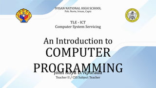 COMPUTER
PROGRAMMING
An Introduction to
John Royd D. Apurada
Teacher II / CSS Subject Teacher
IVISAN NATIONAL HIGH SCHOOL
Pob. Norte, Ivisan, Capiz
TLE - ICT
Computer System Servicing
 