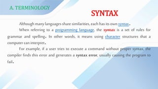 A. TERMINOLOGY
SYNTAX
Althoughmanylanguagessharesimilarities, each has its own syntax.
When referring to a programming language, the syntax is a set of rules for
grammar and spelling. In other words, it means using character structures that a
computer can interpret.
For example, if a user tries to execute a command without proper syntax, the
compiler finds this error and generates a syntax error, usually causing the program to
fail.
 