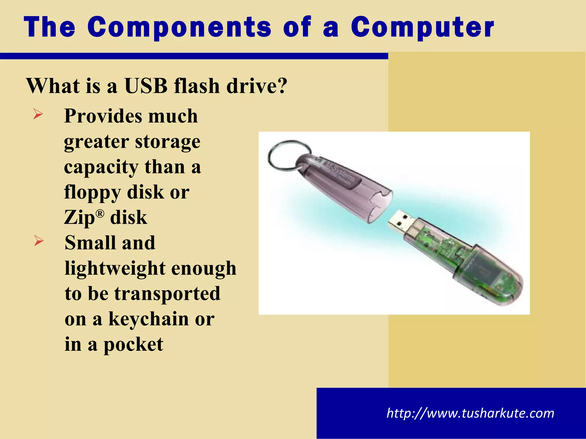 The Components of a Computer What is a USB flash drive? Provides much  greater storage  capacity than a  floppy disk or  Zip ®  disk Small and  lightweight enough  to be transported  on a keychain or  in a pocket http://www.tusharkute.com 