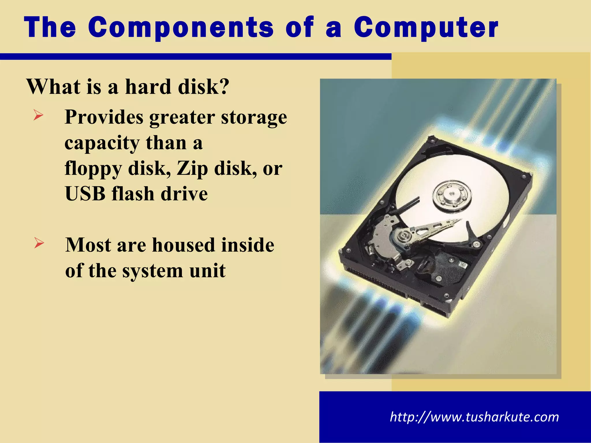 The Components of a Computer What is a hard disk? Provides greater storage  capacity than a  floppy disk, Zip disk, or  USB flash drive Most are housed inside  of the system unit http://www.tusharkute.com 