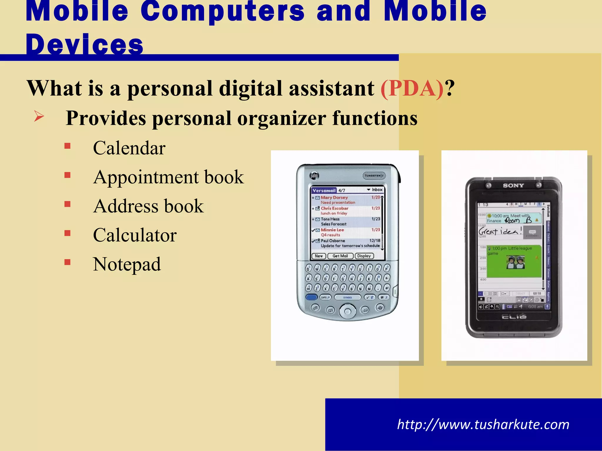 Mobile Computers and Mobile Devices What is a   personal digital assistant  (PDA) ? Provides personal organizer functions Calendar Appointment book Address book Calculator Notepad http://www.tusharkute.com 