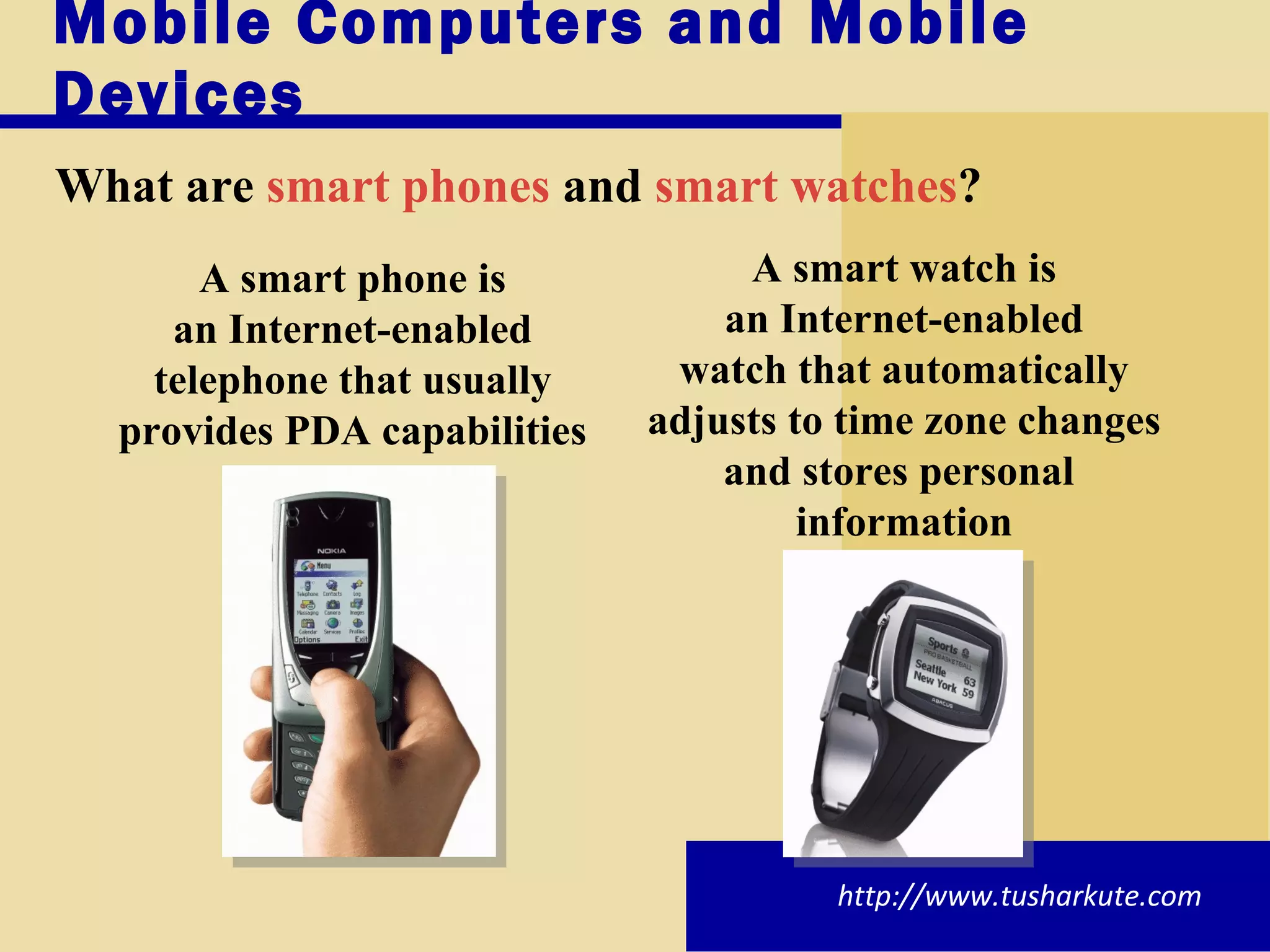 Mobile Computers and Mobile Devices What are   smart phones  and  smart watches ? http://www.tusharkute.com A smart watch is an Internet-enabled watch that automatically adjusts to time zone changes and stores personal  information A smart phone is an Internet-enabled telephone that usually provides PDA capabilities 