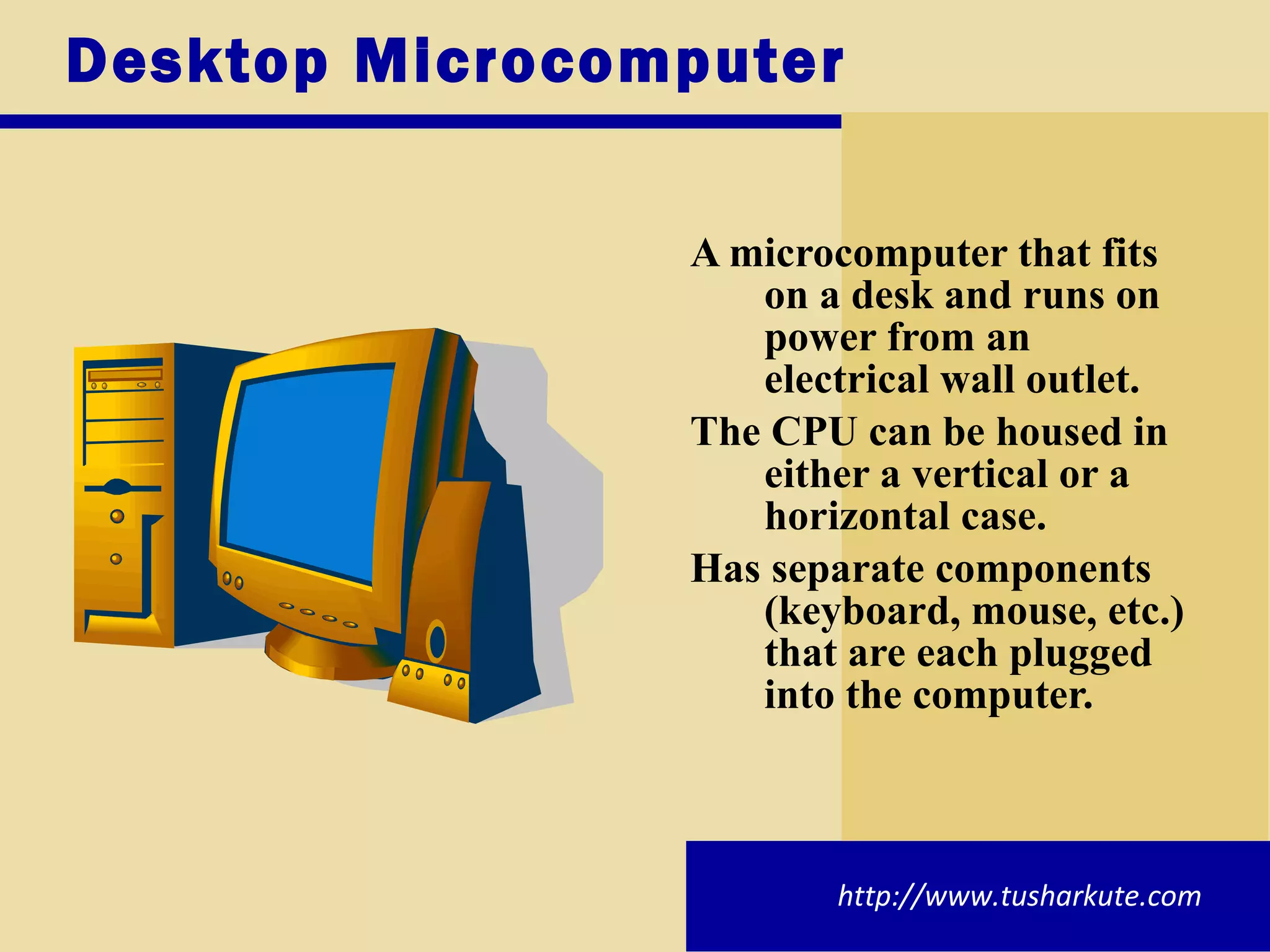 Desktop Microcomputer A microcomputer that fits on a desk and runs on power from an electrical wall outlet. The CPU can be housed in either a vertical or a horizontal case. Has separate components (keyboard, mouse, etc.) that are each plugged into the computer. http://www.tusharkute.com 