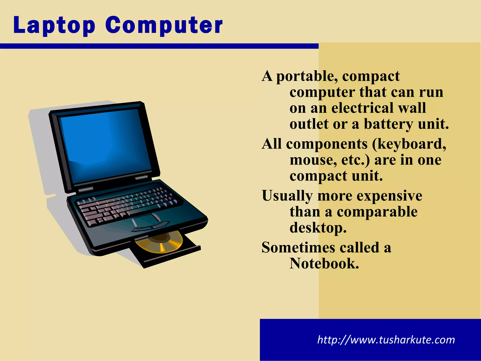 Laptop Computer A portable, compact computer that can run on an electrical wall outlet or a battery unit. All components (keyboard, mouse, etc.) are in one compact unit. Usually more expensive than a comparable desktop. Sometimes called a Notebook. http://www.tusharkute.com 