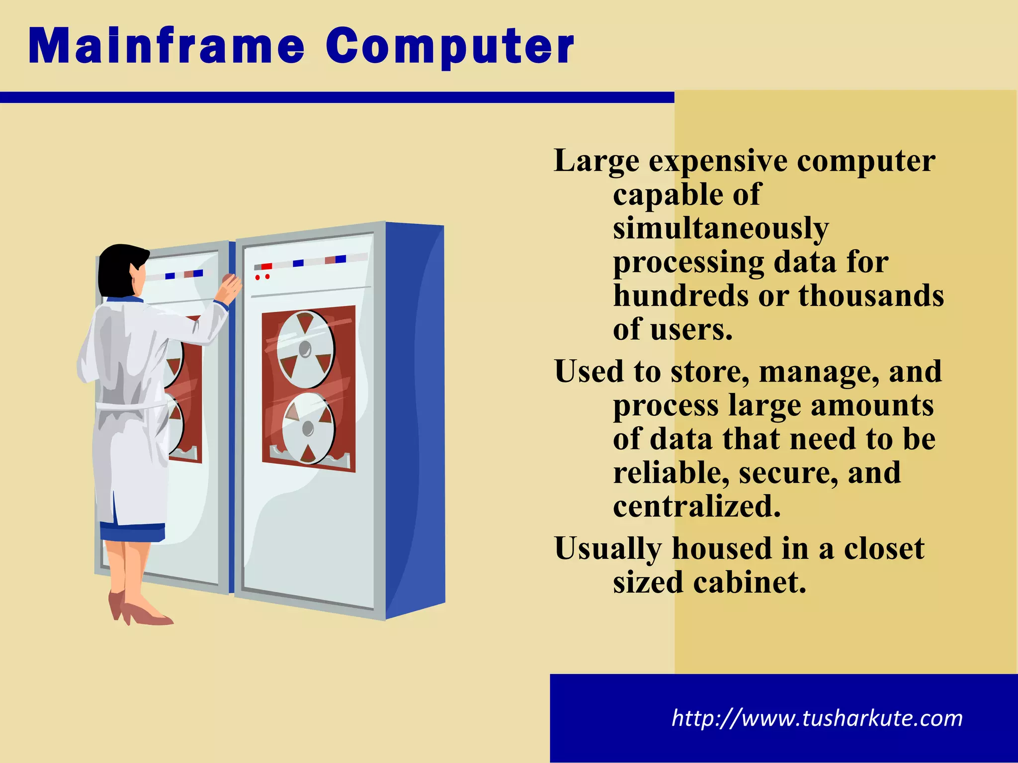 Mainframe Computer Large expensive computer capable of simultaneously processing data for hundreds or thousands of users. Used to store, manage, and process large amounts of data that need to be reliable, secure, and centralized. Usually housed in a closet sized cabinet. http://www.tusharkute.com 