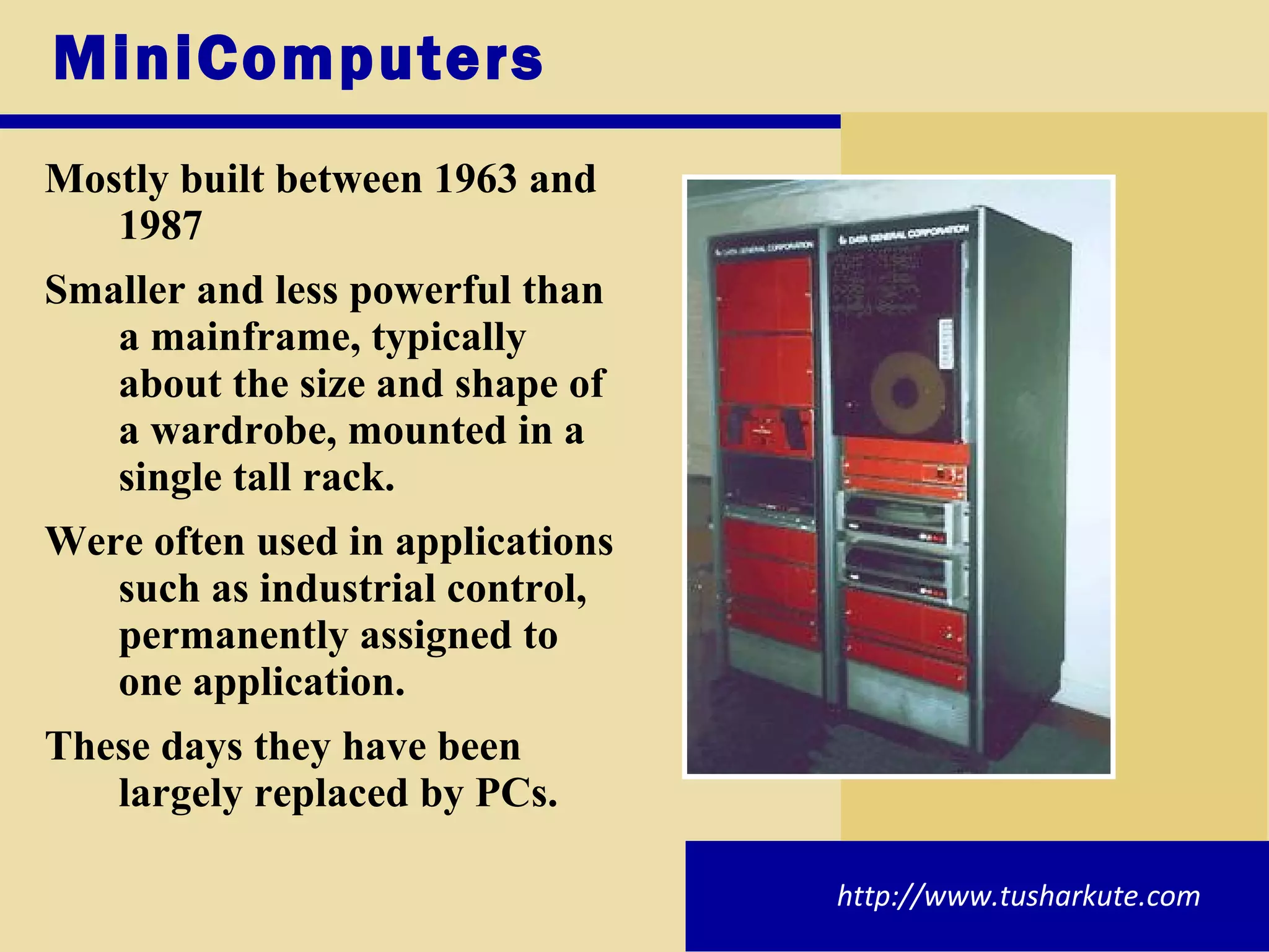 MiniComputers Mostly built between 1963 and 1987 Smaller and less powerful than a mainframe, typically about the size and shape of a wardrobe, mounted in a single tall rack.  Were often used in applications such as industrial control, permanently assigned to one application. These days they have been largely replaced by PCs. http://www.tusharkute.com 