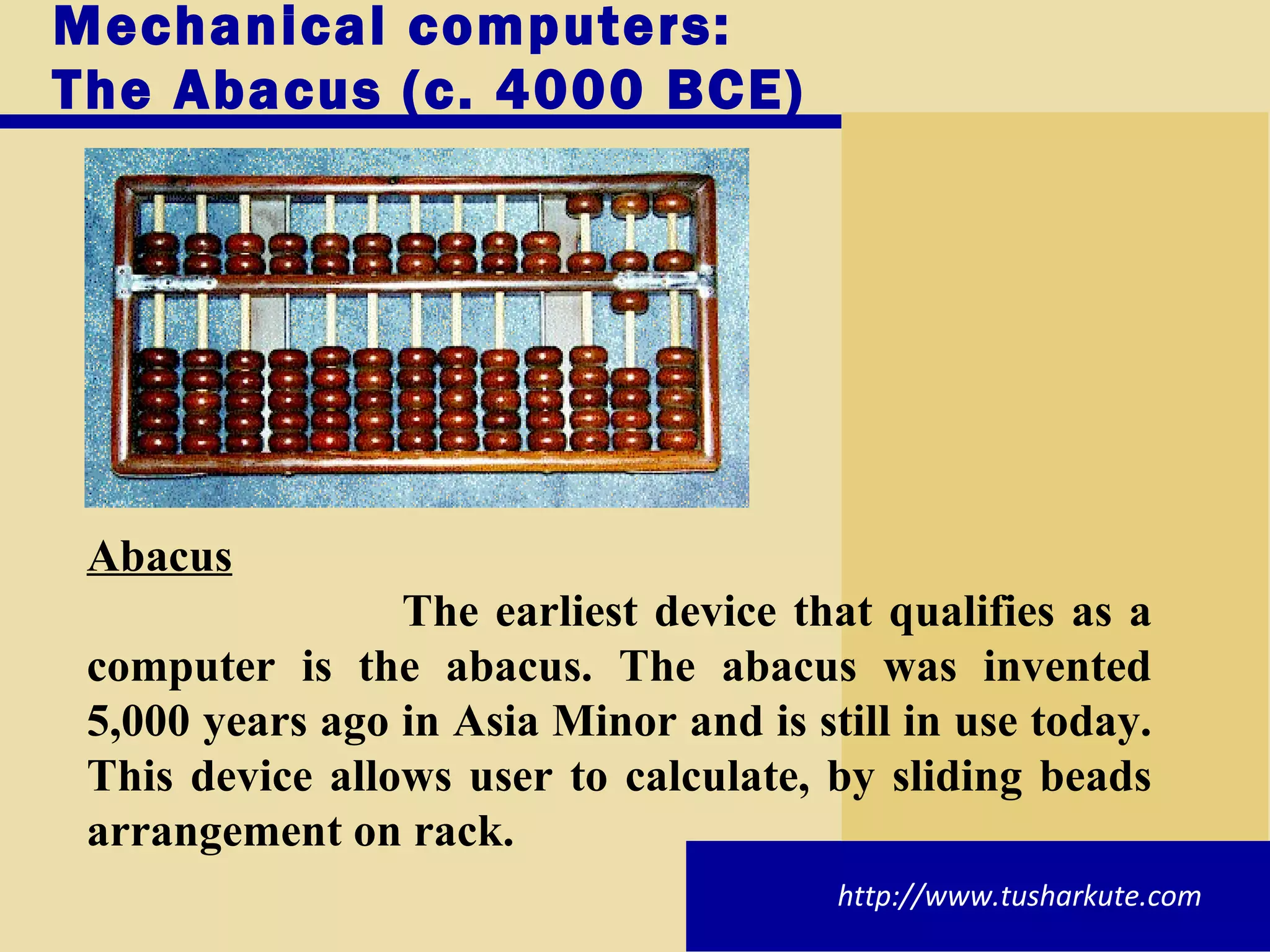 Mechanical computers: The Abacus (c. 4000 BCE) Abacus The earliest device that qualifies as a computer is the abacus. The abacus was invented 5,000 years ago in Asia Minor and is still in use today. This device allows user to calculate, by sliding beads arrangement on rack. http://www.tusharkute.com 