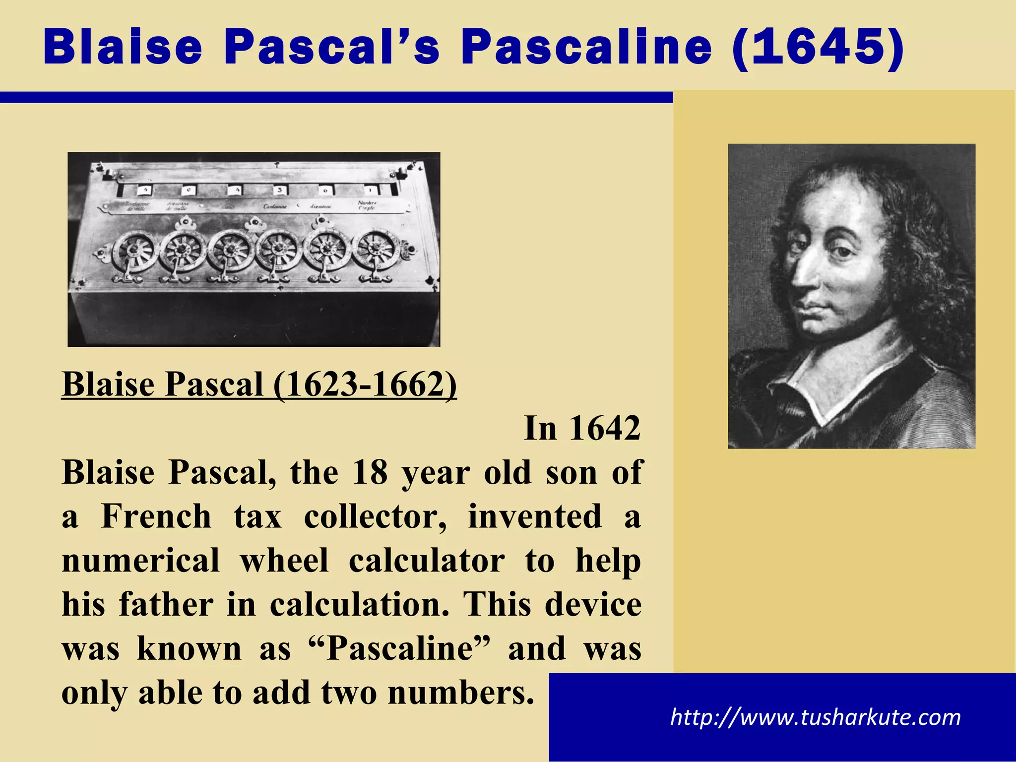 Blaise Pascal’s Pascaline (1645) Blaise Pascal (1623-1662) In 1642 Blaise Pascal, the 18 year old son of a French tax collector, invented a numerical wheel calculator to help his father in calculation. This device was known as “Pascaline” and was only able to add two numbers. http://www.tusharkute.com 