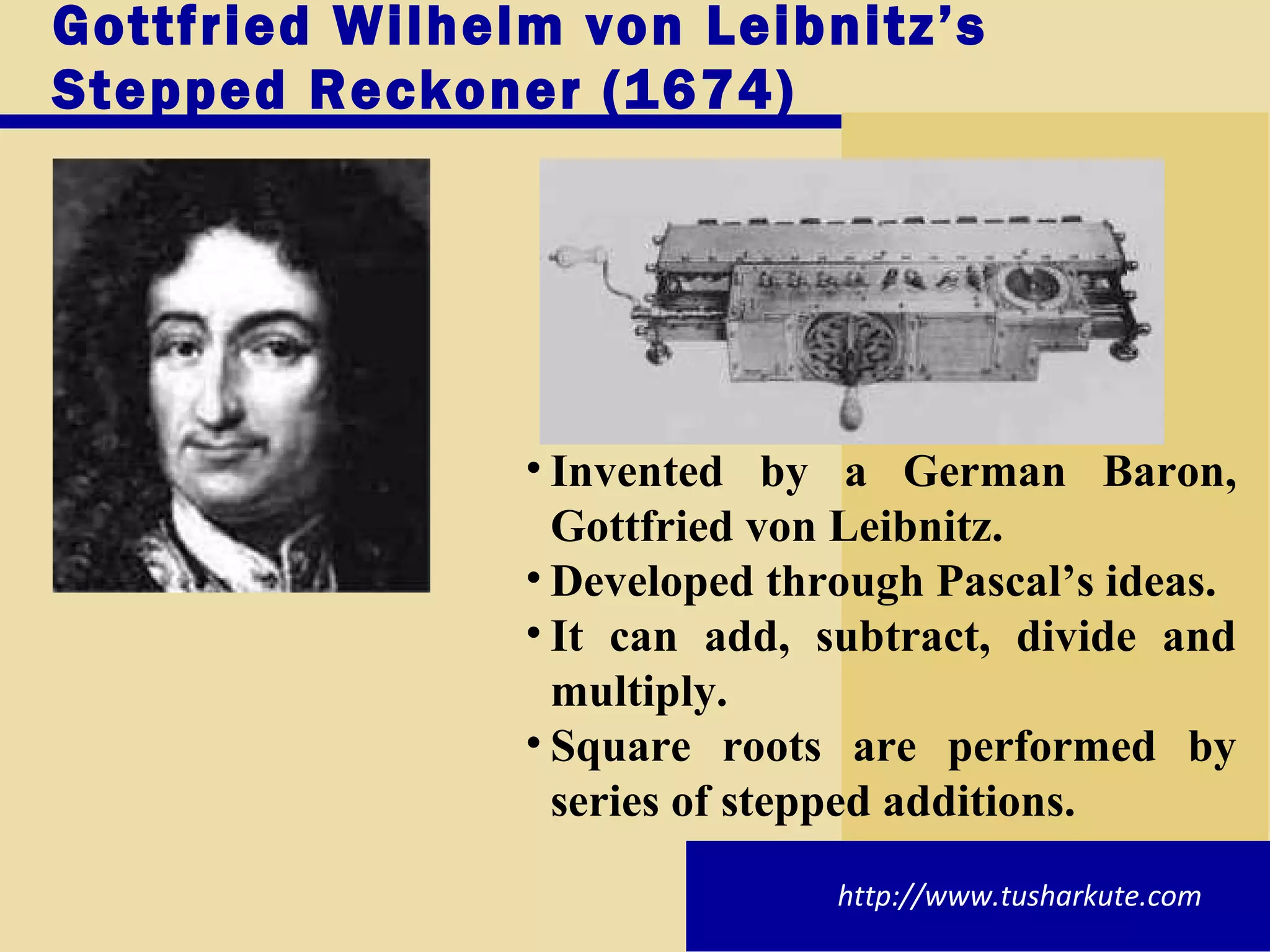 Gottfried Wilhelm von Leibnitz’s Stepped Reckoner (1674) Invented by a German Baron, Gottfried von Leibnitz. Developed through Pascal’s ideas. It can add, subtract, divide and multiply. Square roots are performed by series of stepped additions. http://www.tusharkute.com 