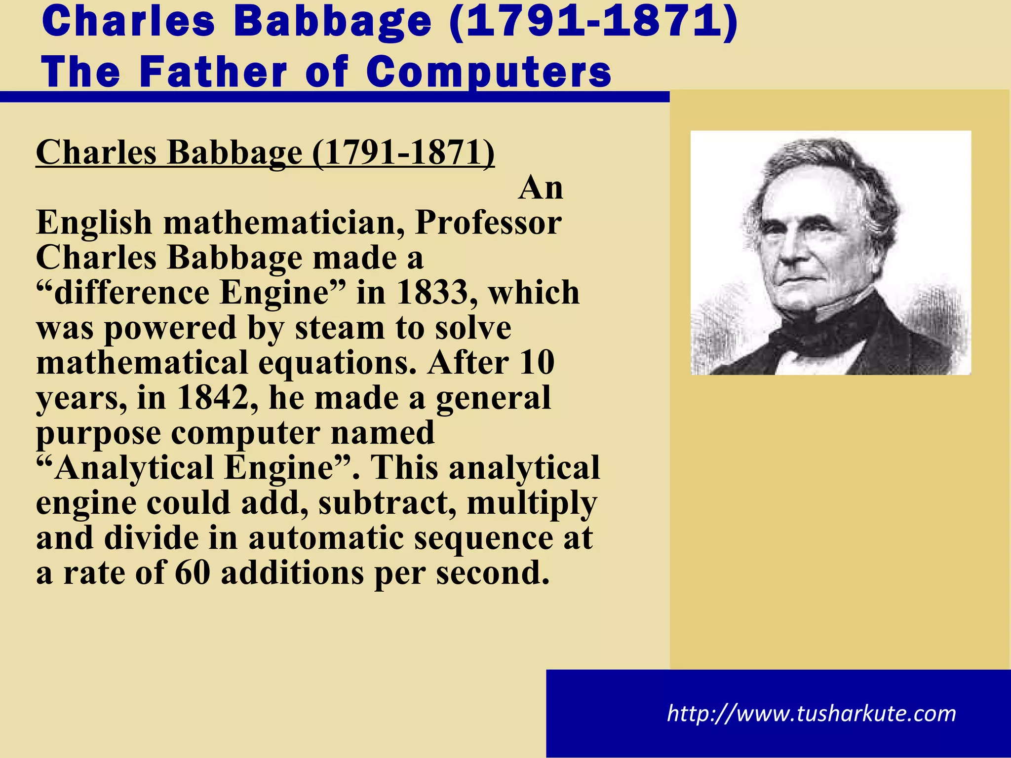 Charles Babbage (1791-1871) The Father of Computers Charles Babbage (1791-1871) An English mathematician, Professor Charles Babbage made a “difference Engine” in 1833, which was powered by steam to solve mathematical equations. After 10 years, in 1842, he made a general purpose computer named “Analytical Engine”. This analytical engine could add, subtract, multiply and divide in automatic sequence at a rate of 60 additions per second. http://www.tusharkute.com 