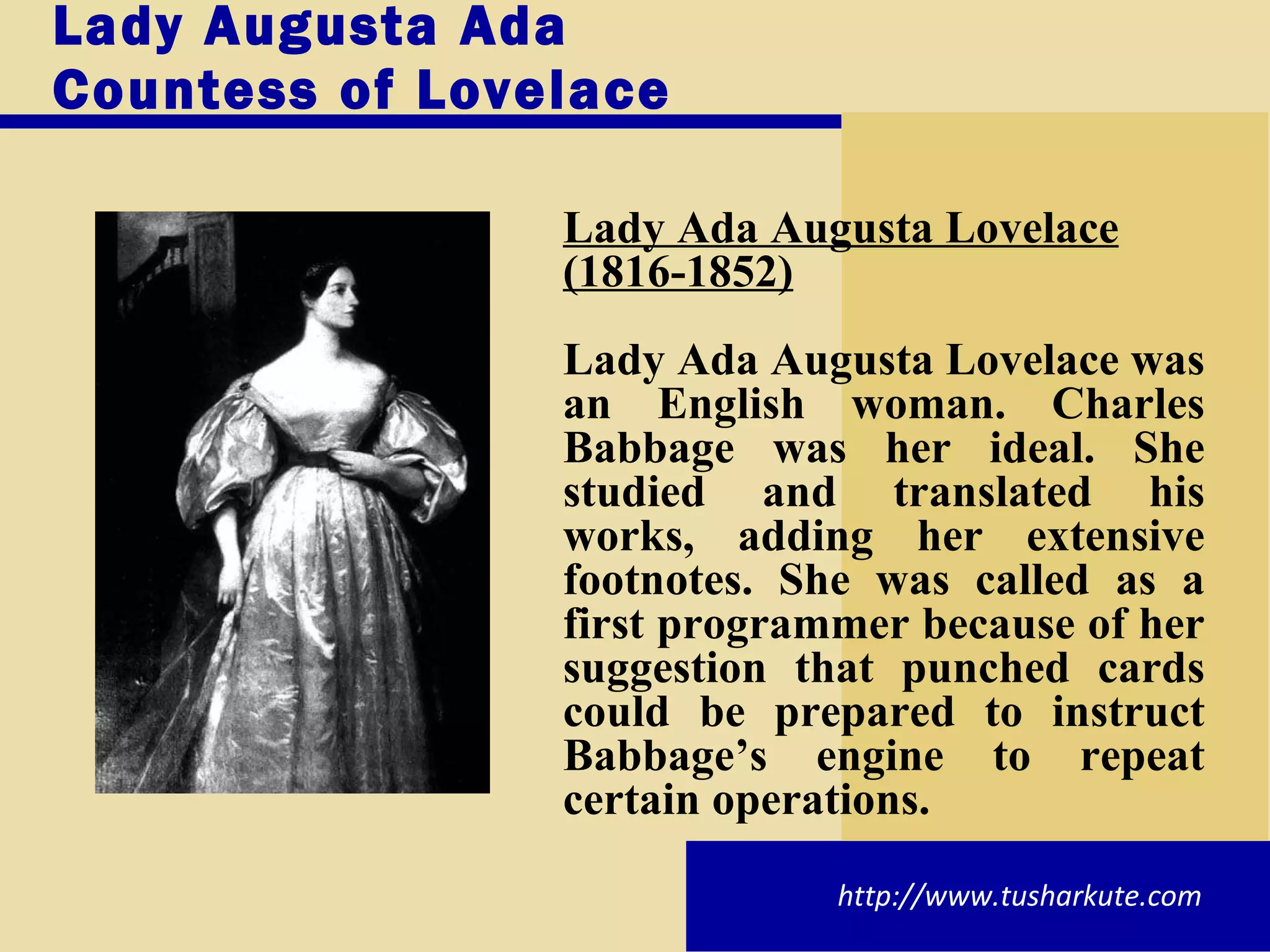 Lady Augusta Ada Countess of Lovelace  Lady Ada Augusta Lovelace (1816-1852) Lady Ada Augusta Lovelace was an English woman. Charles Babbage was her ideal. She studied and translated his works, adding her extensive footnotes. She was called as a first programmer because of her suggestion that punched cards could be prepared to instruct Babbage’s engine to repeat certain operations. http://www.tusharkute.com 