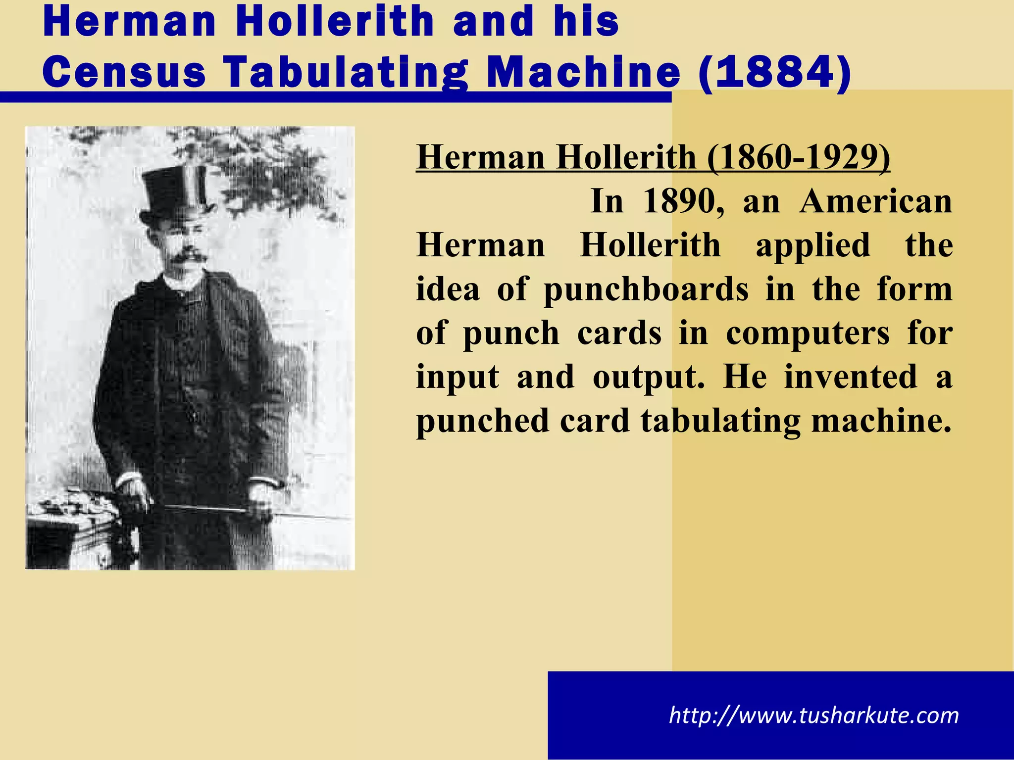 Herman Hollerith and his Census Tabulating Machine (1884) Herman Hollerith (1860-1929) In 1890, an American Herman Hollerith applied the idea of punchboards in the form of punch cards in computers for input and output. He invented a punched card tabulating machine. http://www.tusharkute.com 