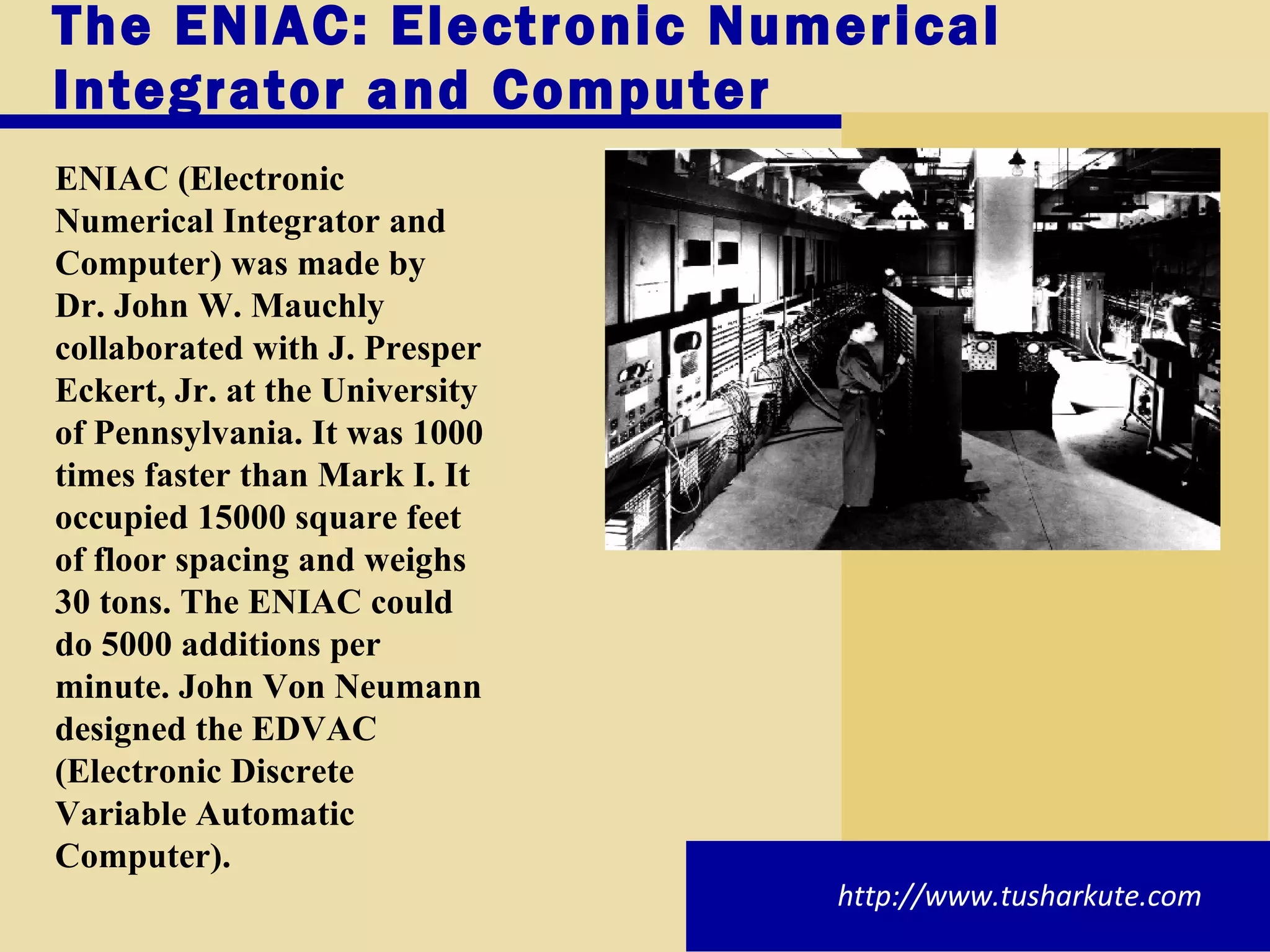The ENIAC: Electronic Numerical Integrator and Computer ENIAC (Electronic Numerical Integrator and Computer) was made by Dr. John W. Mauchly collaborated with J. Presper Eckert, Jr. at the University of Pennsylvania. It was 1000 times faster than Mark I. It occupied 15000 square feet of floor spacing and weighs 30 tons. The ENIAC could do 5000 additions per minute. John Von Neumann designed the EDVAC (Electronic Discrete Variable Automatic Computer).  http://www.tusharkute.com 