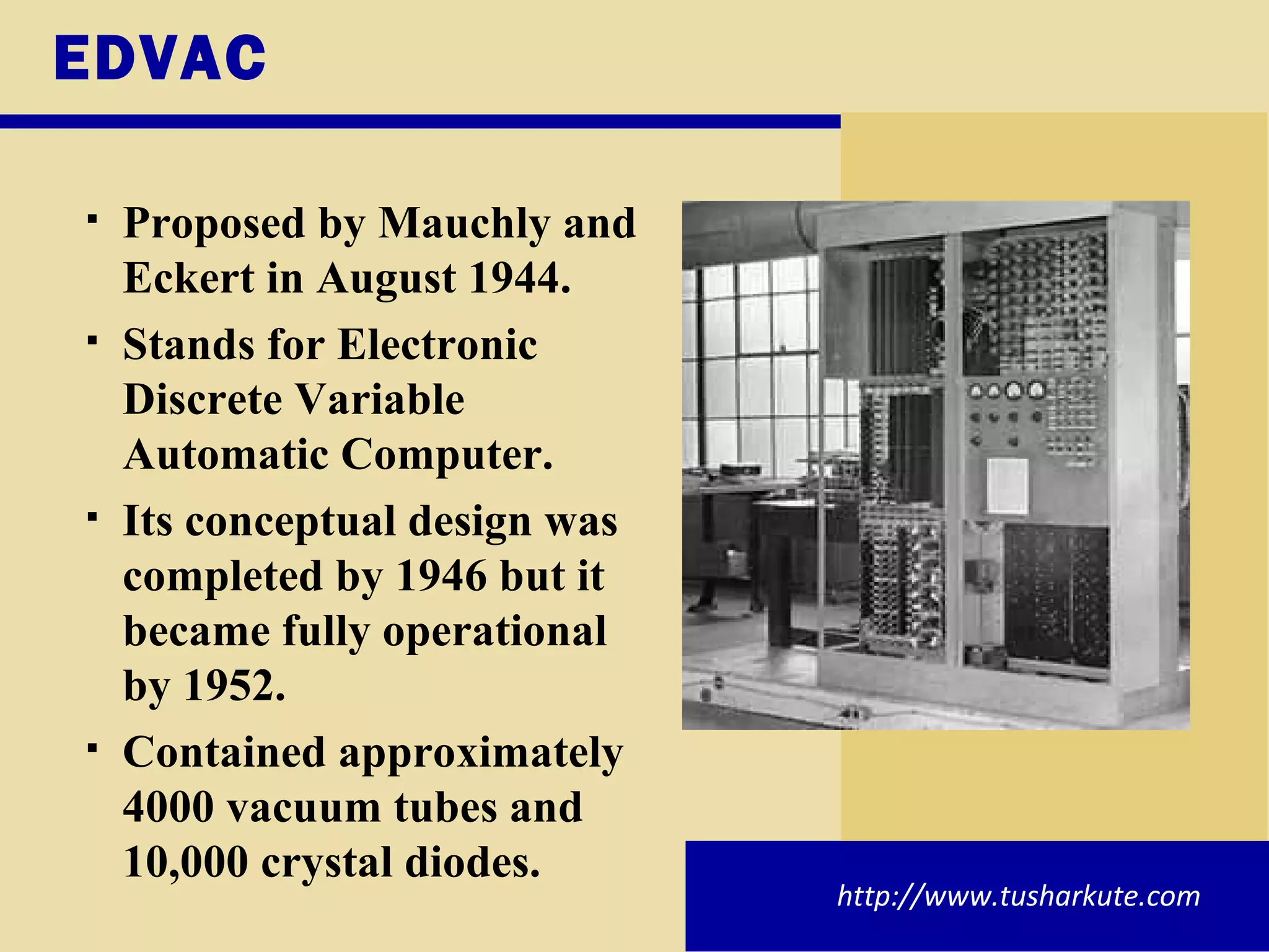EDVAC Proposed by Mauchly and Eckert in August 1944. Stands for Electronic Discrete Variable Automatic Computer. Its conceptual design was completed by 1946 but it became fully operational by 1952. Contained approximately 4000 vacuum tubes and 10,000 crystal diodes. http://www.tusharkute.com 