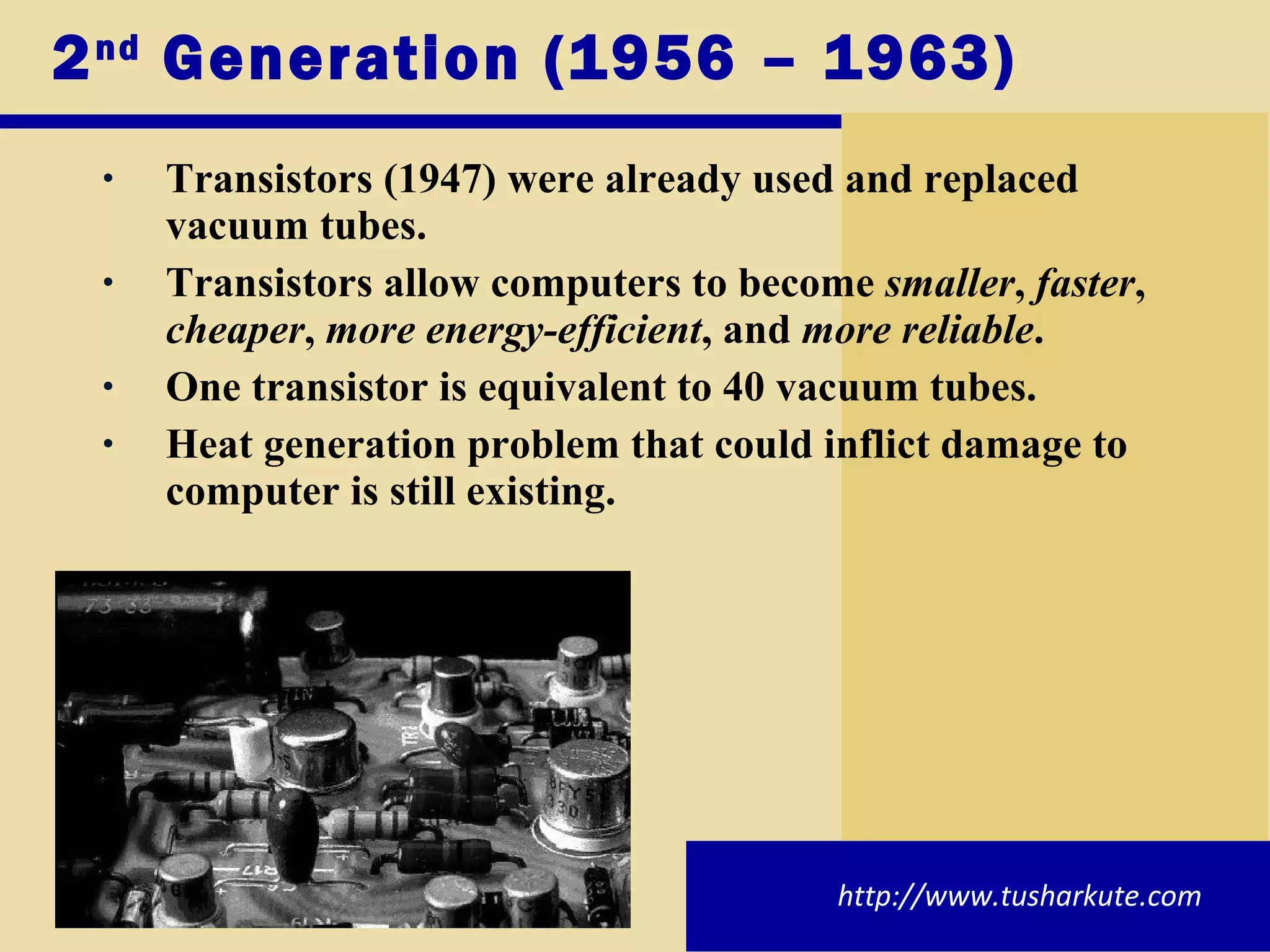 2 nd  Generation (1956 – 1963) Transistors (1947) were already used and replaced vacuum tubes. Transistors allow computers to become  smaller ,  faster ,  cheaper ,  more energy-efficient , and  more reliable . One transistor is equivalent to 40 vacuum tubes. Heat generation problem that could inflict damage to computer is still existing. http://www.tusharkute.com 