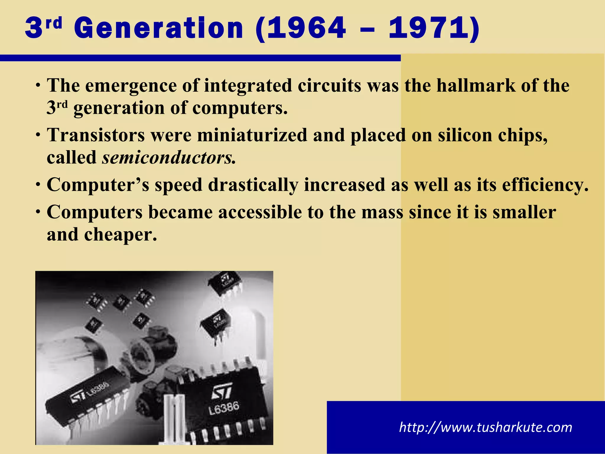 3 rd  Generation (1964 – 1971) The emergence of integrated circuits was the hallmark of the 3 rd  generation of computers. Transistors were miniaturized and placed on silicon chips, called  semiconductors. Computer’s speed drastically increased as well as its efficiency. Computers became accessible to the mass since it is smaller and cheaper. http://www.tusharkute.com 