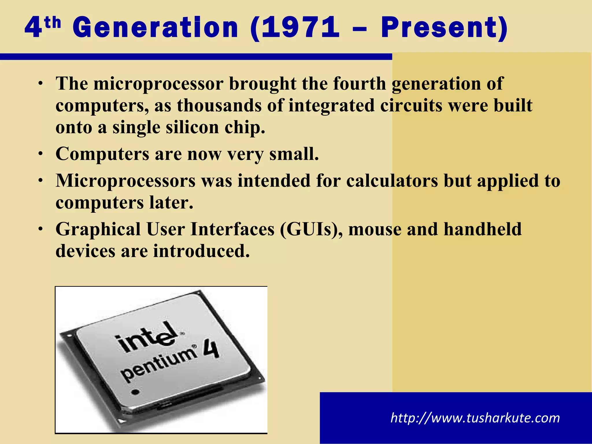 4 th  Generation (1971 – Present) The microprocessor brought the fourth generation of computers, as thousands of integrated circuits were built onto a single silicon chip. Computers are now very small. Microprocessors was intended for calculators but applied to computers later. Graphical User Interfaces (GUIs), mouse and handheld devices are introduced. http://www.tusharkute.com 