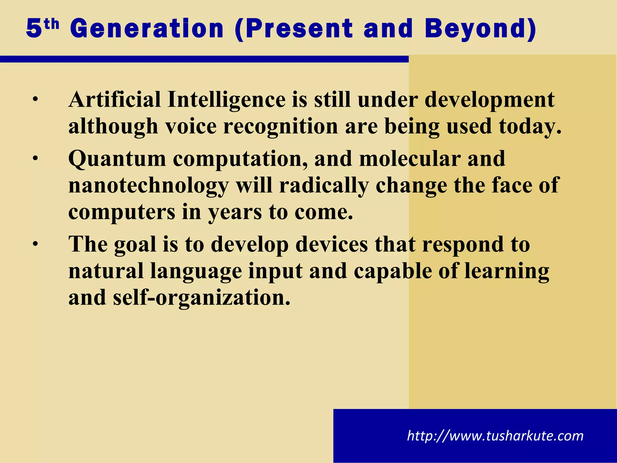5 th  Generation (Present and Beyond) Artificial Intelligence is still under development although voice recognition are being used today. Quantum computation, and molecular and nanotechnology will radically change the face of computers in years to come. The goal is to develop devices that respond to natural language input and capable of learning and self-organization. http://www.tusharkute.com 