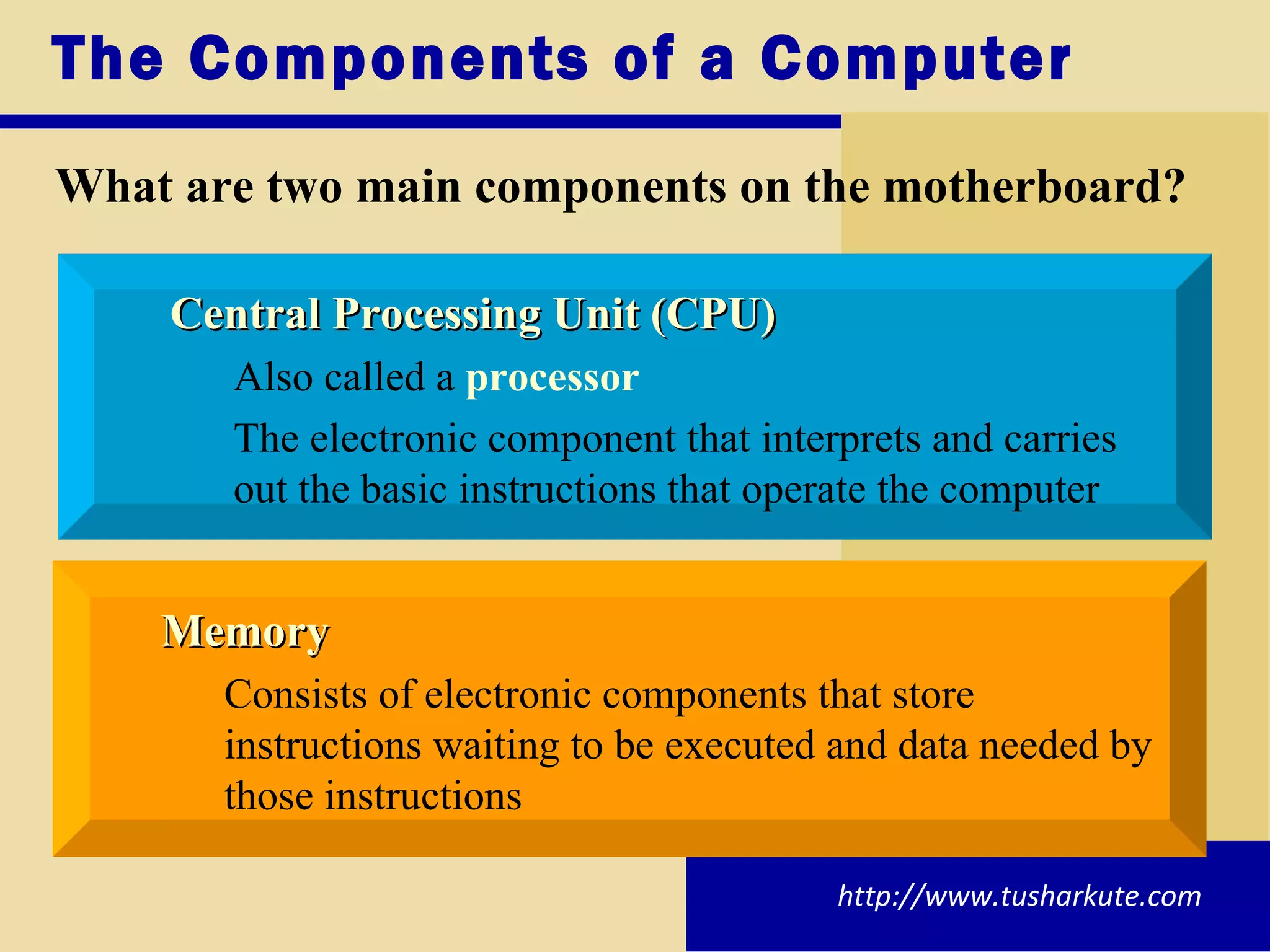 The Components of a Computer What are two main components on the motherboard? Central Processing Unit (CPU) Also called a  processor The electronic component that interprets and carries  out the basic instructions that operate the computer Memory Consists of electronic components that store  instructions waiting to be executed and data needed by  those instructions http://www.tusharkute.com 