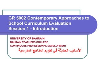 GR 5002 Contemporary Approaches to
School Curriculum Evaluation
Session 1 - Introduction
UNIVERSITY OF BAHRAIN
BAHRAIN TEACHERS COLLEGE
CONTINUOUS PROFESSIONAL DEVELOPMENT
‫المدرسية‬ ‫المناهج‬ ‫تقويم‬ ‫في‬ ‫الحديثة‬ ‫الساليب‬
 
