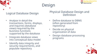 29
Logical Database Design
• Analyse in detail the
transactions, forms, displays,
and inquiries (database
views) required by the
business functions
supported by the database
• Integrate database views
into conceptual data model
• Identify data integrity and
security requirements, and
populate repository
• Define database to DBMS
(often generated from
repository)
• Decide on physical
organization of data
• Design database processing
programs
Physical Database Design and
Definition
Design
 