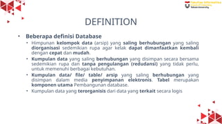 7
DEFINITION
• Beberapa definisi Database
• Himpunan kelompok data (arsip) yang saling berhubungan yang saling
diorganisasi sedemikian rupa agar kelak dapat dimanfaatkan kembali
dengan cepat dan mudah.
• Kumpulan data yang saling berhubungan yang disimpan secara bersama
sedemikian rupa dan tanpa pengulangan (redudansi) yang tidak perlu,
untuk memenuhi berbagai kebutuhan.
• Kumpulan data/ file/ table/ arsip yang saling berhubungan yang
disimpan dalam media penyimpanan elektronis. Tabel merupakan
komponen utama Pembangunan database.
• Kumpulan data yang terorganisis dari data yang terkait secara logis
 