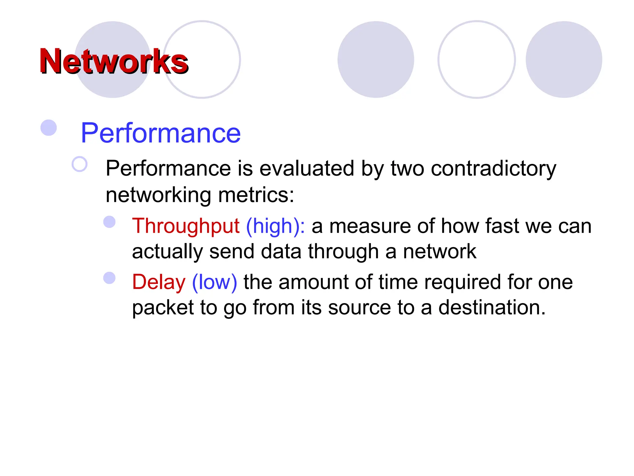 Networks
Networks
 Performance
 Performance is evaluated by two contradictory
networking metrics:
 Throughput (high): a measure of how fast we can
actually send data through a network
 Delay (low) the amount of time required for one
packet to go from its source to a destination.
 