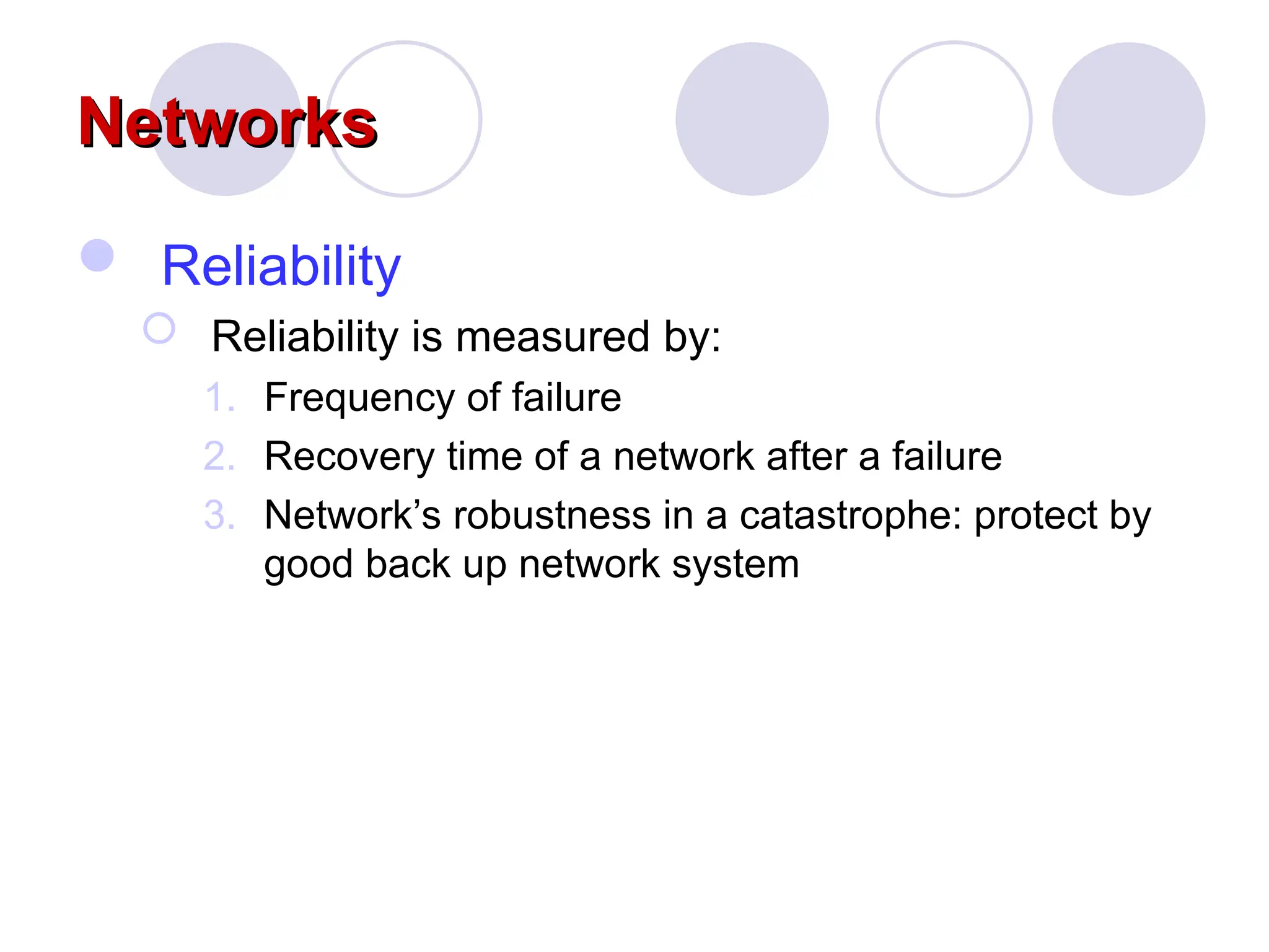 Networks
Networks
 Reliability
 Reliability is measured by:
1. Frequency of failure
2. Recovery time of a network after a failure
3. Network&rsquo;s robustness in a catastrophe: protect by
good back up network system
 