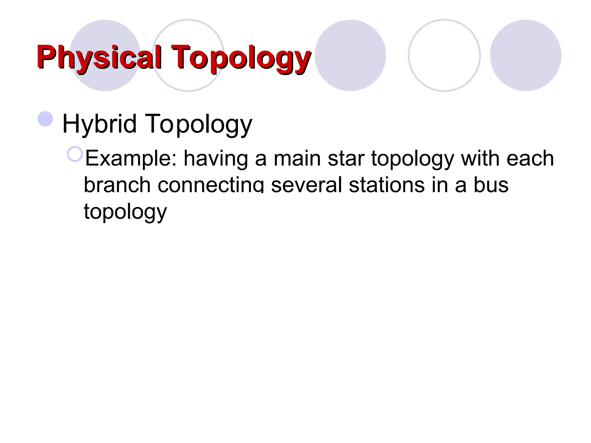 Physical Topology
Physical Topology
Hybrid Topology
Example: having a main star topology with each
branch connecting several stations in a bus
topology
 