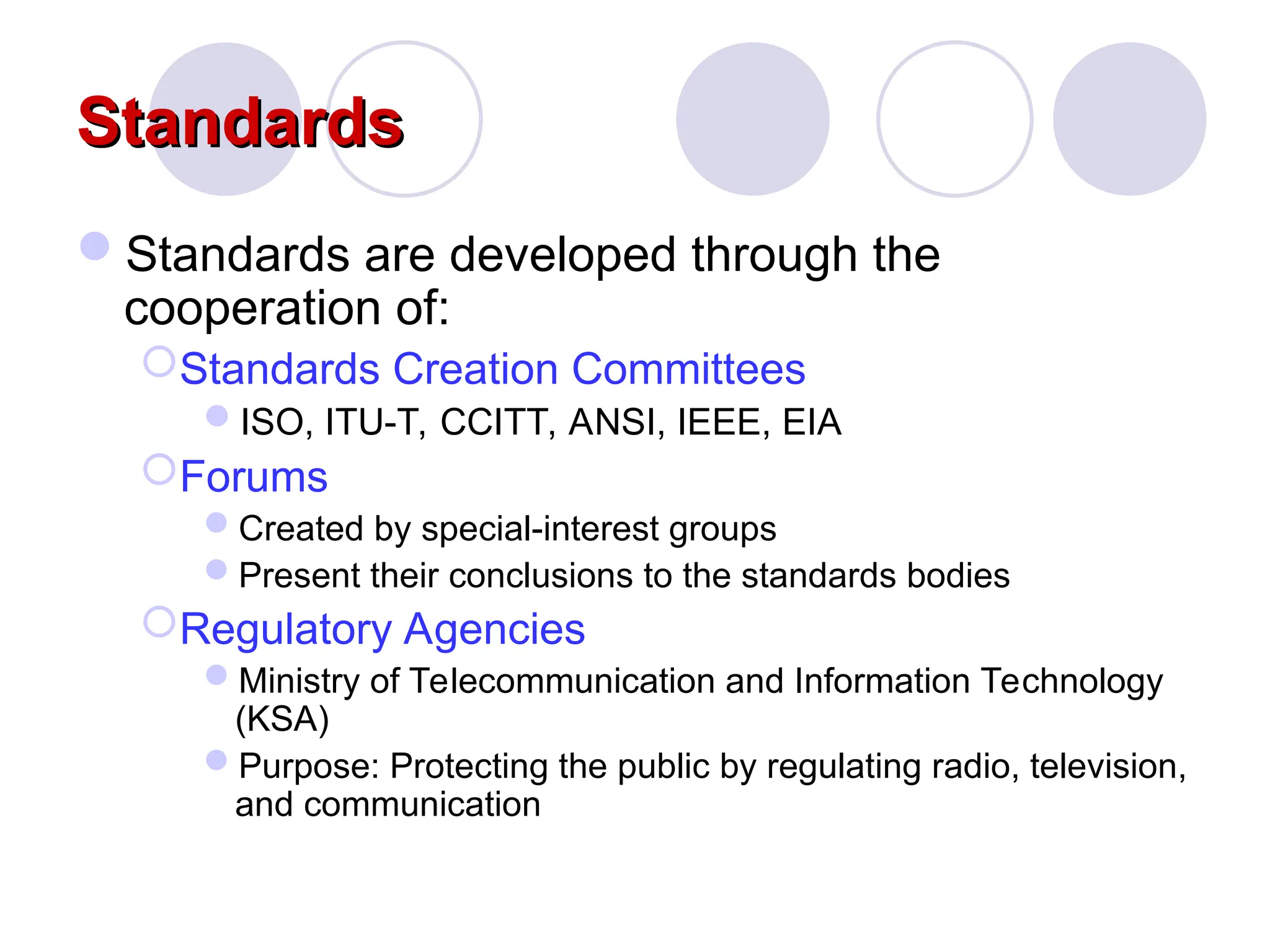 Standards
Standards
Standards are developed through the
cooperation of:
Standards Creation Committees
ISO, ITU-T, CCITT, ANSI, IEEE, EIA
Forums
Created by special-interest groups
Present their conclusions to the standards bodies
Regulatory Agencies
Ministry of Telecommunication and Information Technology
(KSA)
Purpose: Protecting the public by regulating radio, television,
and communication
 