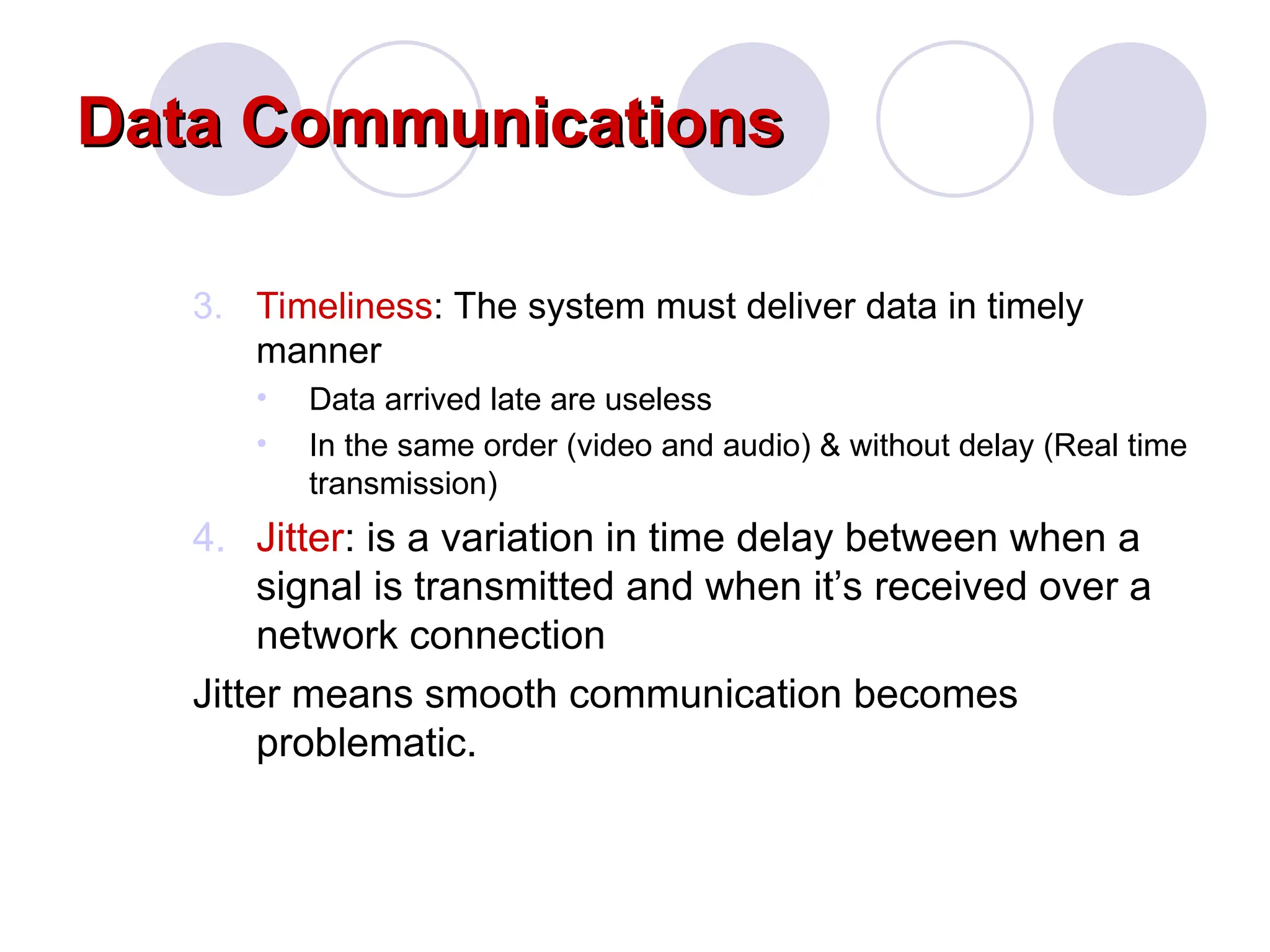 Data Communications
Data Communications
3. Timeliness: The system must deliver data in timely
manner
&bull; Data arrived late are useless
&bull; In the same order (video and audio) & without delay (Real time
transmission)
4. Jitter: is a variation in time delay between when a
signal is transmitted and when it&rsquo;s received over a
network connection
Jitter means smooth communication becomes
problematic.
 