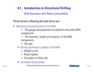 8.1. Introduction to Directional Drilling
10/39Quartz School. Module 8: Directional Drilling / Section 1C. Alvarez
Three factors affecting bit side force are:
Mechanical characteristics of the BHA
The gauge and placement of stabilizers and other BHA
components
The diameter, length and material of the BHA
components
Bit type
Drilling parameters applied to the BHA
Weight on bit
Rotary Speed
Circulation or flow rate
Formation being drilled
Well Deviation with Rotary Assemblies
 