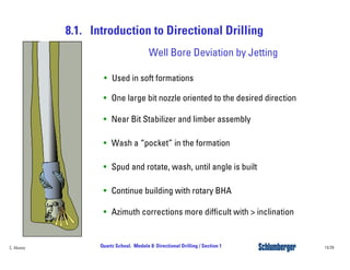 8.1. Introduction to Directional Drilling
14/39Quartz School. Module 8: Directional Drilling / Section 1C. Alvarez
Well Bore Deviation by Jetting
• Used in soft formations
• One large bit nozzle oriented to the desired direction
• Near Bit Stabilizer and limber assembly
• Wash a “pocket” in the formation
• Spud and rotate, wash, until angle is built
• Continue building with rotary BHA
• Azimuth corrections more difficult with > inclination
 