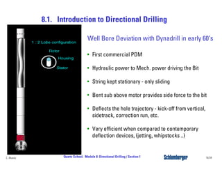 8.1. Introduction to Directional Drilling
16/39Quartz School. Module 8: Directional Drilling / Section 1C. Alvarez
Well Bore Deviation with Dynadrill in early 60’s
• First commercial PDM
• Hydraulic power to Mech. power driving the Bit
• String kept stationary - only sliding
• Bent sub above motor provides side force to the bit
• Deflects the hole trajectory - kick-off from vertical,
sidetrack, correction run, etc.
• Very efficient when compared to contemporary
deflection devices, (jetting, whipstocks ..)
 