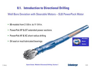 8.1. Introduction to Directional Drilling
19/39Quartz School. Module 8: Directional Drilling / Section 1C. Alvarez
Well Bore Deviation with Steerable Motors – SLB PowerPack Motor
• 89 models from 2 1/8 in. to 11 1/4 in.
• PowerPak XP & GT extended power sections
• PowerPak XF & XC short radius drilling
• Oil seal or mud lubricated bearings
 