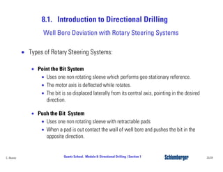 8.1. Introduction to Directional Drilling
23/39Quartz School. Module 8: Directional Drilling / Section 1C. Alvarez
• Types of Rotary Steering Systems:
• Point the Bit System
• Uses one non rotating sleeve which performs geo stationary reference.
• The motor axis is deflected while rotates.
• The bit is so displaced laterally from its central axis, pointing in the desired
direction.
• Push the Bit System
• Uses one non rotating sleeve with retractable pads
• When a pad is out contact the wall of well bore and pushes the bit in the
opposite direction.
Well Bore Deviation with Rotary Steering Systems
 