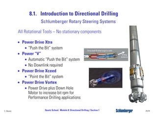 8.1. Introduction to Directional Drilling
29/39Quartz School. Module 8: Directional Drilling / Section 1C. Alvarez
Schlumberger Rotary Steering Systems
• Power Drive Xtra
• “Push the Bit” system
• Power “V”
• Automatic “Push the Bit” system
• No Downlink required
• Power Drive Xceed
• “Point the Bit” system
• Power Drive Vortex
• Power Drive plus Down Hole
Motor to increase bit rpm for
Performance Drilling applications
All Rotational Tools – No stationary components
 