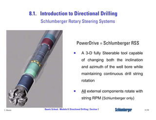 8.1. Introduction to Directional Drilling
31/39Quartz School. Module 8: Directional Drilling / Section 1C. Alvarez
PowerDrive = Schlumberger RSS
• A 3-D fully Steerable tool capable
of changing both the inclination
and azimuth of the well bore while
maintaining continuous drill string
rotation
• All external components rotate with
string RPM (Schlumberger only)
Schlumberger Rotary Steering Systems
 
