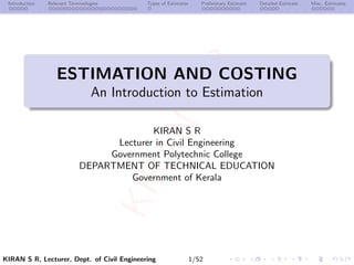 K
I
R
A
N
S
R
K
I
R
A
N
S
R
Introduction Relevant Terminologies Types of Estimates Preliminary Estimate Detailed Estimate Misc. Estimates
ESTIMATION AND COSTING
An Introduction to Estimation
KIRAN S R
Lecturer in Civil Engineering
Government Polytechnic College
DEPARTMENT OF TECHNICAL EDUCATION
Government of Kerala
KIRAN S R, Lecturer, Dept. of Civil Engineering 1/52
 