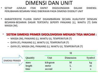 • SETIAP JUMLAH FISIK DAPAT DIGOLONGKAN DALAM DIMENSI.
PERUBAHAN BESARAN YANG DIBERIKAN PADA DIMENSI DISEBUT UNIT
• KARAKTERISTIK FLUIDA DAPAT DIGAMBARKAN SECARA KUALITATIF DENGAN
BESARAN-BESARAN DASAR TERTENTU SEPERTI PANJANG [L], WAKTU [T] DAN
MASSA [M].
DIMENSI DAN UNIT
DIMENSI PRIMER
• SISTEM DIMENSI PRIMER DIGOLONGKAN MENJADI TIGA MACAM :SISTEM DIMENSI PRIMER DIGOLONGKAN MENJADI TIGA MACAM :
– MASSA (M), PANJANG (L), WAKTU (t), TEMPERATUR (T)
– GAYA (F), PANJANG (L), WAKTU (t), TEMPERATUR (T)
– GAYA (F), MASSA (M), PANJANG (L), WAKTU (t), TEMPERATUR (T)
 